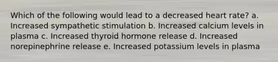 Which of the following would lead to a decreased heart rate? a. Increased sympathetic stimulation b. Increased calcium levels in plasma c. Increased thyroid hormone release d. Increased norepinephrine release e. Increased potassium levels in plasma