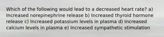 Which of the following would lead to a decreased heart rate? a) Increased norepinephrine release b) Increased thyroid hormone release c) Increased potassium levels in plasma d) Increased calcium levels in plasma e) Increased sympathetic stimulation