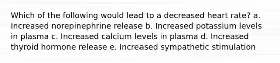 Which of the following would lead to a decreased heart rate? a. Increased norepinephrine release b. Increased potassium levels in plasma c. Increased calcium levels in plasma d. Increased thyroid hormone release e. Increased sympathetic stimulation