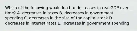 Which of the following would lead to decreases in real GDP over time? A. decreases in taxes B. decreases in government spending C. decreases in the size of the capital stock D. decreases in interest rates E. increases in government spending