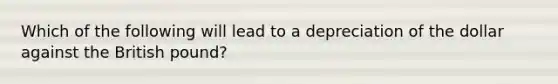 Which of the following will lead to a depreciation of the dollar against the British pound?