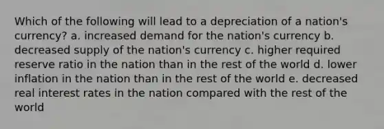 Which of the following will lead to a depreciation of a nation's currency? a. increased demand for the nation's currency b. decreased supply of the nation's currency c. higher required reserve ratio in the nation than in the rest of the world d. lower inflation in the nation than in the rest of the world e. decreased real interest rates in the nation compared with the rest of the world