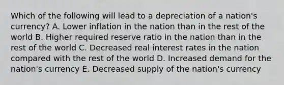 Which of the following will lead to a depreciation of a nation's currency? A. Lower inflation in the nation than in the rest of the world B. Higher required reserve ratio in the nation than in the rest of the world C. Decreased real interest rates in the nation compared with the rest of the world D. Increased demand for the nation's currency E. Decreased supply of the nation's currency