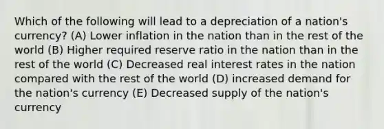 Which of the following will lead to a depreciation of a nation's currency? (A) Lower inflation in the nation than in the rest of the world (B) Higher required reserve ratio in the nation than in the rest of the world (C) Decreased real interest rates in the nation compared with the rest of the world (D) increased demand for the nation's currency (E) Decreased supply of the nation's currency