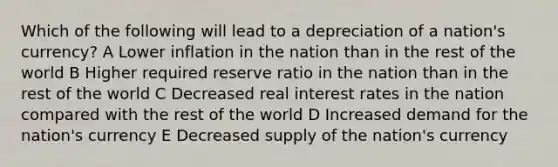 Which of the following will lead to a depreciation of a nation's currency? A Lower inflation in the nation than in the rest of the world B Higher required reserve ratio in the nation than in the rest of the world C Decreased real interest rates in the nation compared with the rest of the world D Increased demand for the nation's currency E Decreased supply of the nation's currency