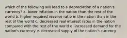 which of the following will lead to a depreciation of a nation's currency? a. lower inflation in the nation than the rest of the world b. higher required reserve ratio in the nation than in the rest of the world c. decreased real interest rates in the nation compared with the rest of the world d. increased demand for the nation's currency e. decreased supply of the nation's currency