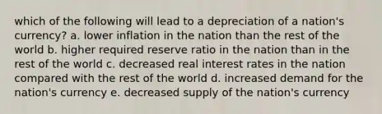 which of the following will lead to a depreciation of a nation's currency? a. lower inflation in the nation than the rest of the world b. higher required reserve ratio in the nation than in the rest of the world c. decreased real interest rates in the nation compared with the rest of the world d. increased demand for the nation's currency e. decreased supply of the nation's currency