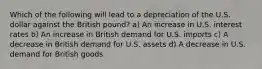 Which of the following will lead to a depreciation of the U.S. dollar against the British​ pound? a) An increase in U.S. interest rates b) An increase in British demand for U.S. imports c) A decrease in British demand for U.S. assets d) A decrease in U.S. demand for British goods