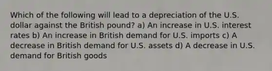 Which of the following will lead to a depreciation of the U.S. dollar against the British​ pound? a) An increase in U.S. interest rates b) An increase in British demand for U.S. imports c) A decrease in British demand for U.S. assets d) A decrease in U.S. demand for British goods