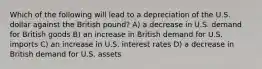 Which of the following will lead to a depreciation of the U.S. dollar against the British pound? A) a decrease in U.S. demand for British goods B) an increase in British demand for U.S. imports C) an increase in U.S. interest rates D) a decrease in British demand for U.S. assets