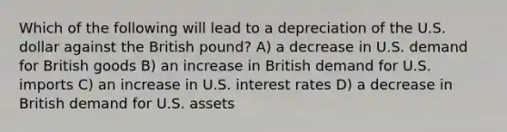 Which of the following will lead to a depreciation of the U.S. dollar against the British pound? A) a decrease in U.S. demand for British goods B) an increase in British demand for U.S. imports C) an increase in U.S. interest rates D) a decrease in British demand for U.S. assets