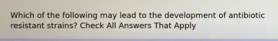 Which of the following may lead to the development of antibiotic resistant strains? Check All Answers That Apply