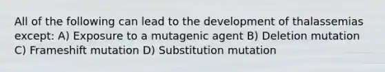 All of the following can lead to the development of thalassemias except: A) Exposure to a mutagenic agent B) Deletion mutation C) Frameshift mutation D) Substitution mutation