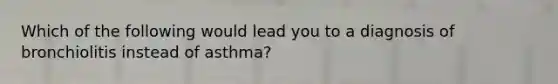 Which of the following would lead you to a diagnosis of bronchiolitis instead of asthma?