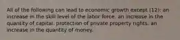 All of the following can lead to economic growth except (12): an increase in the skill level of the labor force. an increase in the quantity of capital. protection of private property rights. an increase in the quantity of money.