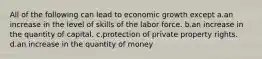 All of the following can lead to economic growth except a.an increase in the level of skills of the labor force. b.an increase in the quantity of capital. c.protection of private property rights. d.an increase in the quantity of money