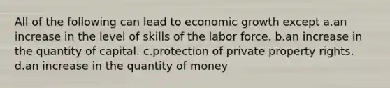 All of the following can lead to economic growth except a.an increase in the level of skills of the labor force. b.an increase in the quantity of capital. c.protection of private property rights. d.an increase in the quantity of money