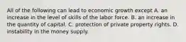 All of the following can lead to economic growth except A. an increase in the level of skills of the labor force. B. an increase in the quantity of capital. C. protection of private property rights. D. instability in the money supply.