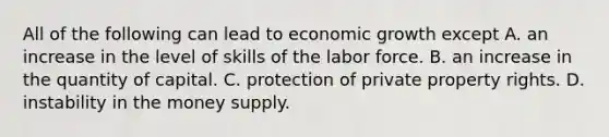 All of the following can lead to economic growth except A. an increase in the level of skills of the labor force. B. an increase in the quantity of capital. C. protection of private property rights. D. instability in the money supply.