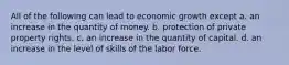 All of the following can lead to economic growth except a. an increase in the quantity of money. b. protection of private property rights. c. an increase in the quantity of capital. d. an increase in the level of skills of the labor force.