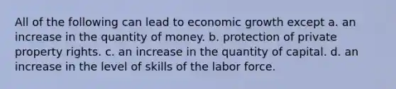 All of the following can lead to economic growth except a. an increase in the quantity of money. b. protection of private property rights. c. an increase in the quantity of capital. d. an increase in the level of skills of the labor force.