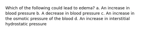 Which of the following could lead to edema? a. An increase in blood pressure b. A decrease in blood pressure c. An increase in the osmotic pressure of <a href='https://www.questionai.com/knowledge/k7oXMfj7lk-the-blood' class='anchor-knowledge'>the blood</a> d. An increase in interstitial hydrostatic pressure