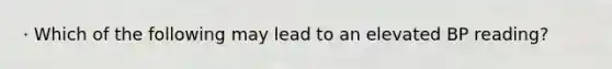 · Which of the following may lead to an elevated BP reading?