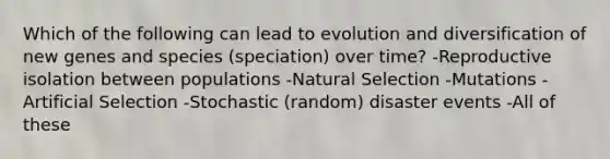 Which of the following can lead to evolution and diversification of new genes and species (speciation) over time? -Reproductive isolation between populations -Natural Selection -Mutations -Artificial Selection -Stochastic (random) disaster events -All of these