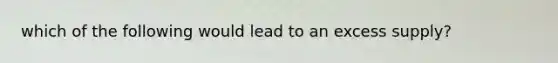which of the following would lead to an excess supply?
