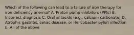 Which of the following can lead to a failure of iron therapy for iron deficiency anemia? A. Proton pump inhibitors (PPIs) B. Incorrect diagnosis C. Oral antacids (e.g., calcium carbonate) D. Atrophic gastritis, celiac disease, or Helicobacter pylori infection E. All of the above