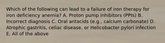 Which of the following can lead to a failure of iron therapy for iron deficiency anemia? A. Proton pump inhibitors (PPIs) B. Incorrect diagnosis C. Oral antacids (e.g., calcium carbonate) D. Atrophic gastritis, celiac disease, or Helicobacter pylori infection E. All of the above