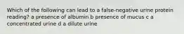 Which of the following can lead to a false-negative urine protein reading? a presence of albumin b presence of mucus c a concentrated urine d a dilute urine