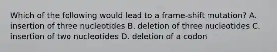 Which of the following would lead to a frame-shift mutation? A. insertion of three nucleotides B. deletion of three nucleotides C. insertion of two nucleotides D. deletion of a codon