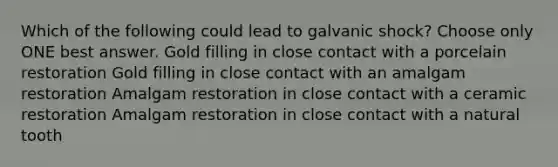 Which of the following could lead to galvanic shock? Choose only ONE best answer. Gold filling in close contact with a porcelain restoration Gold filling in close contact with an amalgam restoration Amalgam restoration in close contact with a ceramic restoration Amalgam restoration in close contact with a natural tooth