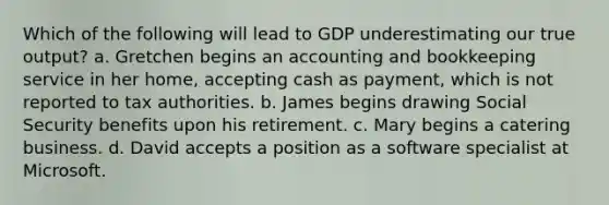 Which of the following will lead to GDP underestimating our true output? a. Gretchen begins an accounting and bookkeeping service in her home, accepting cash as payment, which is not reported to tax authorities. b. James begins drawing Social Security benefits upon his retirement. c. Mary begins a catering business. d. David accepts a position as a software specialist at Microsoft.