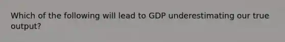 Which of the following will lead to GDP underestimating our true output?