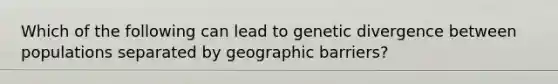 Which of the following can lead to genetic divergence between populations separated by geographic barriers?