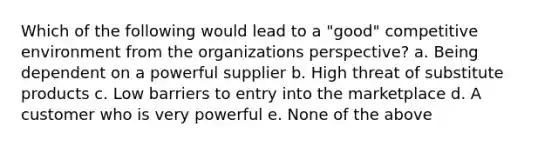 Which of the following would lead to a "good" competitive environment from the organizations perspective? a. Being dependent on a powerful supplier b. High threat of substitute products c. Low barriers to entry into the marketplace d. A customer who is very powerful e. None of the above