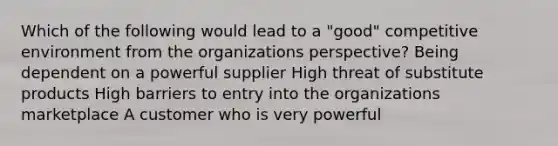 Which of the following would lead to a "good" <a href='https://www.questionai.com/knowledge/kcOuAvFAGW-competitive-environment' class='anchor-knowledge'>competitive environment</a> from the organizations perspective? Being dependent on a powerful supplier High threat of substitute products High barriers to entry into the organizations marketplace A customer who is very powerful