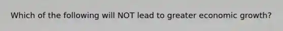 Which of the following will NOT lead to greater economic growth?