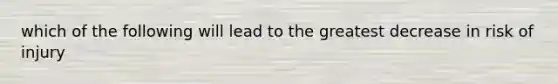 which of the following will lead to the greatest decrease in risk of injury