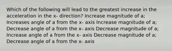 Which of the following will lead to the greatest increase in the acceleration in the x- direction? Increase magnitude of a; Increases angle of a from the x- axis Increase magnitude of a; Decrease angle of a from the x- axis Decrease magnitude of a; Increase angle of a from the x- axis Decrease magnitude of a; Decrease angle of a from the x- axis