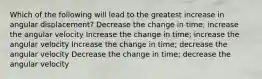 Which of the following will lead to the greatest increase in angular displacement? Decrease the change in time; increase the angular velocity Increase the change in time; increase the angular velocity Increase the change in time; decrease the angular velocity Decrease the change in time; decrease the angular velocity