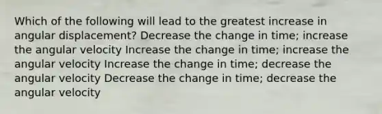 Which of the following will lead to the greatest increase in angular displacement? Decrease the change in time; increase the angular velocity Increase the change in time; increase the angular velocity Increase the change in time; decrease the angular velocity Decrease the change in time; decrease the angular velocity