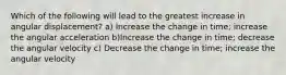 Which of the following will lead to the greatest increase in angular displacement? a) Increase the change in time; increase the angular acceleration b)Increase the change in time; decrease the angular velocity c) Decrease the change in time; increase the angular velocity