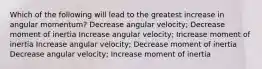 Which of the following will lead to the greatest increase in angular momentum? Decrease angular velocity; Decrease moment of inertia Increase angular velocity; Increase moment of inertia Increase angular velocity; Decrease moment of inertia Decrease angular velocity; Increase moment of inertia