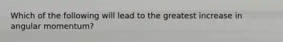 Which of the following will lead to the greatest increase in angular momentum?