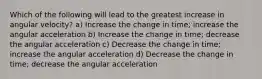 Which of the following will lead to the greatest increase in angular velocity? a) Increase the change in time; increase the angular acceleration b) Increase the change in time; decrease the angular acceleration c) Decrease the change in time; increase the angular acceleration d) Decrease the change in time; decrease the angular acceleration