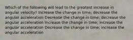 Which of the following will lead to the greatest increase in angular velocity? Increase the change in time; decrease the angular acceleration Decrease the change in time; decrease the angular acceleration Increase the change in time; increase the angular acceleration Decrease the change in time; increase the angular acceleration