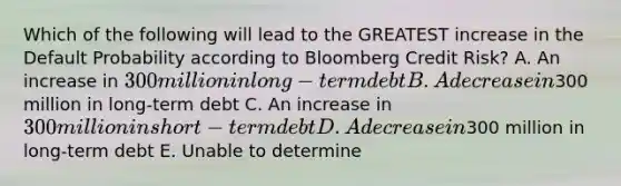 Which of the following will lead to the GREATEST increase in the Default Probability according to Bloomberg Credit Risk? A. An increase in 300 million in long-term debt B. A decrease in300 million in long-term debt C. An increase in 300 million in short-term debt D. A decrease in300 million in long-term debt E. Unable to determine